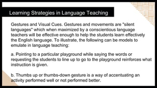 Learning Strategies in Language Teaching
Gestures and Visual Cues. Gestures and movements are "silent
languages" which when maximized by a conscientious language
teachers will be effective enough to help the students learn effectively
the English language. To illustrate, the following can be models to
emulate in language teaching:
a. Pointing to a particular playground while saying the words or
requesting the students to line up to go to the playground reinforces what
instruction is given.
b. Thumbs up or thumbs-down gesture is a way of accentuating an
activity performed well or not performed better.
 
