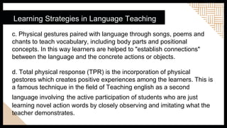 Learning Strategies in Language Teaching
c. Physical gestures paired with language through songs, poems and
chants to teach vocabulary, including body parts and positional
concepts. In this way learners are helped to "establish connections"
between the language and the concrete actions or objects.
d. Total physical response (TPR) is the incorporation of physical
gestores which creates positive experiences among the learners. This is
a famous technique in the field of Teaching english as a second
language involving the active participation of students who are just
learning novel action words by closely observing and imitating what the
teacher demonstrates.
 