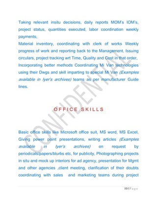 10 | P a g e
Taking relevant insitu decisions, daily reports MOM’s IOM’s,
project status, quantities executed, labor coordination weekly
payments,
Material inventory, coordinating with clerk of works Weekly
progress of work and reporting back to the Management, Issuing
circulars, project tracking wrt Time, Quality and Cost in that order,
Incorporating better methods Coordinating Mi Van technologies
using their Dwgs and skill imparting to special Mi Van (Examples
available in Iyer’s archives) teams as per manufacturer Guide
lines.
O F F I C E S K I L L SO F F I C E S K I L L SO F F I C E S K I L L SO F F I C E S K I L L S
Basic office skills like Microsoft office suit, MS word, MS Excel,
Giving power point presentations, writing articles (Examples
available in Iyer’s archives) on request by
periodicals/papers/blurbs etc, for publicity, Photographing projects
in situ and mock up interiors for ad agency, presentation for Mgmt
and other agencies ,client meeting, clarification of their doubts
coordinating with sales and marketing teams during project
 