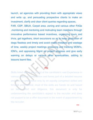 11 | P a g e
launch, ad agencies with providing them with appropriate views
and write up, and persuading prospective clients to make an
investment, clarify and clear client queries regarding spaces,
FAR, CDP, SBUA, Carpet area, zoning and various other FAQs
,monitoring and mentoring and motivating team members through
innovative performance based incentives, organizing tours and
trivia, get togethers, short excursions so as to keep production of
dwgs flawless and timely and avoid costly mistakes and wastage
of time, weekly project meetings producing and tracking MOM’s,
IOM’s, and appraising Mgmt on project progress and give early
warning on delays or various other eventualities, adding to
lessons learnt files.
PS:
Skills listed above are a part of the candidate’s vast Experience in
various areas of construction and forms part of a detailed resume
and can be understood only by an equally competent skilled and
through professional, most of the skills are hands on and based
on team effort and diligence, this document is only for
understanding the candidate’s appeal to the recruiter and does
not purport to be a offer document in the event of appointment by
the recruiter.
END
 