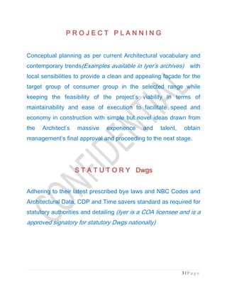 3 | P a g e
P R OP R OP R OP R O J E C T P L A N N I N GJ E C T P L A N N I N GJ E C T P L A N N I N GJ E C T P L A N N I N G
Conceptual planning as per current Architectural vocabulary and
contemporary trends(Examples available in Iyer’s archives) with
local sensibilities to provide a clean and appealing façade for the
target group of consumer group in the selected range while
keeping the feasibility of the project’s viability in terms of
maintainability and ease of execution to facilitate speed and
economy in construction with simple but novel ideas drawn from
the Architect’s massive experience and talent, obtain
management’s final approval and proceeding to the next stage.
S T A T U T O R Y DwgsS T A T U T O R Y DwgsS T A T U T O R Y DwgsS T A T U T O R Y Dwgs
Adhering to their latest prescribed bye laws and NBC Codes and
Architectural Data, CDP and Time savers standard as required for
statutory authorities and detailing (Iyer is a COA licensee and is a
approved signatory for statutory Dwgs nationally)
 
