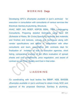 4 | P a g e
W O R K I N G DwgsW O R K I N G DwgsW O R K I N G DwgsW O R K I N G Dwgs
Developing GFC’s (Examples available in Iyer’s archives) for
execution in consultation with consultants of various services like
Electrical, Sanitary & plumbing, Structural,
HVAC, MEP, AAI, MOEF, KSPCB, BSNL, TRAI, Landscaping
Consultants, Preparing detailed Estimates using Govt SR
(Schedule of Rates, Blr Circle),Specifying methods and materials
and finishes and textures, colours and techniques along with
vendor specifications and details in consultation with other
consultants and team, coordinating with contracts dept for
finalization of invitation of bids by execution agencies, short
listing, comparative analysis of bid offers evaluation of spread
sheets and cost comparisons, price negotiation, and award of
contract as per Time, Quality and Cost in that order.
L I A S O N I N GL I A S O N I N GL I A S O N I N GL I A S O N I N G
Co coordinating with local bodies like BBMP, KEB, BWSSB
(Examples available in Iyer’s archives) to obtain timely NOC and
approval of the proposed Electrical, Sanitary & plumbing,
 