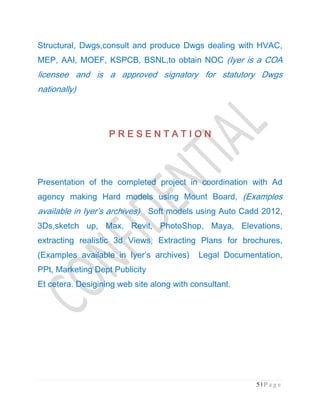 5 | P a g e
Structural, Dwgs,consult and produce Dwgs dealing with HVAC,
MEP, AAI, MOEF, KSPCB, BSNL,to obtain NOC (Iyer is a COA
licensee and is a approved signatory for statutory Dwgs
nationally)
P R E S E N T A T I O NP R E S E N T A T I O NP R E S E N T A T I O NP R E S E N T A T I O N
Presentation of the completed project in coordination with Ad
agency making Hard models using Mount Board, (Examples
available in Iyer’s archives) Soft models using Auto Cadd 2012,
3Ds,sketch up, Max, Revit, PhotoShop, Maya, Elevations,
extracting realistic 3d Views, Extracting Plans for brochures,
(Examples available in Iyer’s archives) Legal Documentation,
PPt, Marketing Dept Publicity
Et cetera. Desigining web site along with consultant.
 