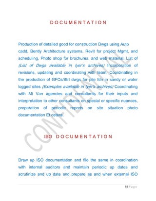 6 | P a g e
D O C U M E N T A T I OD O C U M E N T A T I OD O C U M E N T A T I OD O C U M E N T A T I O NNNN
Production of detailed good for construction Dwgs using Auto
cadd, Bently Architecture systems, Revit for project Mgmt, and
scheduling, Photo shop for brochures, and web material, List of
(List of Dwgs available in Iyer’s archives) Incorporation of
revisions, updating and coordinating with team. Coordinating in
the production of GFCs/Strl dwgs for pile fdn in sandy or water
logged sites (Examples available in Iyer’s archives) Coordinating
with Mi Van agencies and consultants for their inputs and
interpretation to other consultants on special or specific nuances,
preparation of periodic reports on site situation photo
documentation Et cetera.
ISOISOISOISO D O C U M E N T A T I O ND O C U M E N T A T I O ND O C U M E N T A T I O ND O C U M E N T A T I O N
Draw up ISO documentation and file the same in coordination
with internal auditors and maintain periodic up dates and
scrutinize and up date and prepare as and when external ISO
 