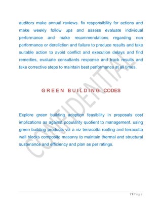 7 | P a g e
auditors make annual reviews. fix responsibility for actions and
make weekly follow ups and assess evaluate individual
performance and make recommendations regarding non
performance or dereliction and failure to produce results and take
suitable action to avoid conflict and execution delays and find
remedies, evaluate consultants response and track results and
take corrective steps to maintain best performance at all times.
G R E E N B U I L D I N G CODESG R E E N B U I L D I N G CODESG R E E N B U I L D I N G CODESG R E E N B U I L D I N G CODES
Explore green building adoption feasibility in proposals cost
implications as against popularity quotient to management. using
green building products viz a viz terracotta roofing and terracotta
wall blocks composite masonry to maintain thermal and structural
sustenance and efficiency and plan as per ratings.
 