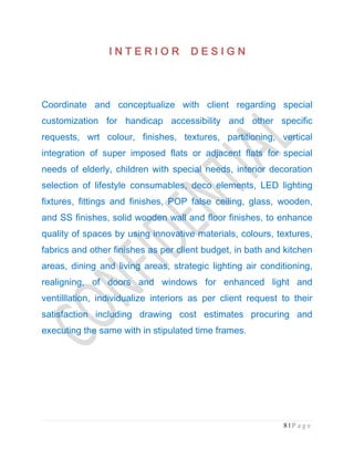 8 | P a g e
I N T E R I O RI N T E R I O RI N T E R I O RI N T E R I O R D E S I G ND E S I G ND E S I G ND E S I G N
Coordinate and conceptualize with client regarding special
customization for handicap accessibility and other specific
requests, wrt colour, finishes, textures, partitioning, vertical
integration of super imposed flats or adjacent flats for special
needs of elderly, children with special needs, interior decoration
selection of lifestyle consumables, deco elements, LED lighting
fixtures, fittings and finishes, POP false ceiling, glass, wooden,
and SS finishes, solid wooden wall and floor finishes, to enhance
quality of spaces by using innovative materials, colours, textures,
fabrics and other finishes as per client budget, in bath and kitchen
areas, dining and living areas, strategic lighting air conditioning,
realigning, of doors and windows for enhanced light and
ventilllation, individualize interiors as per client request to their
satisfaction including drawing cost estimates procuring and
executing the same with in stipulated time frames.
 