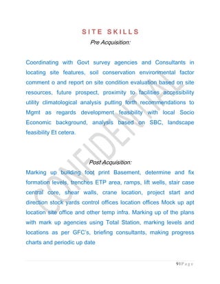 9 | P a g e
S I T E S K I L L SS I T E S K I L L SS I T E S K I L L SS I T E S K I L L S
Pre Acquisition:
Coordinating with Govt survey agencies and Consultants in
locating site features, soil conservation environmental factor
comment o and report on site condition evaluation based on site
resources, future prospect, proximity to facilities accessibility
utility climatological analysis putting forth recommendations to
Mgmt as regards development feasibility with local Socio
Economic background, analysis based on SBC, landscape
feasibility Et cetera.
Post Acquisition:
Marking up building foot print Basement, determine and fix
formation levels, trenches ETP area, ramps, lift wells, stair case
central core, shear walls, crane location, project start and
direction stock yards control offices location offices Mock up apt
location site office and other temp infra. Marking up of the plans
with mark up agencies using Total Station, marking levels and
locations as per GFC’s, briefing consultants, making progress
charts and periodic up date
 