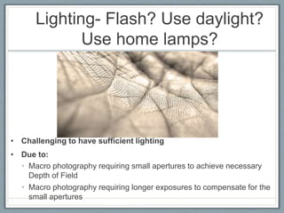 Lighting- Flash? Use daylight?
Use home lamps?
• Challenging to have sufficient lighting
• Due to:
• Macro photography requiring small apertures to achieve necessary
Depth of Field
• Macro photography requiring longer exposures to compensate for the
small apertures
 