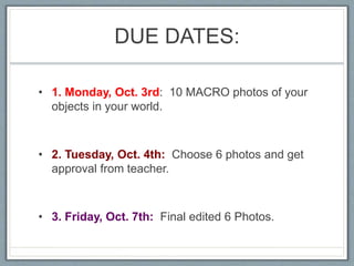 DUE DATES:
• 1. Monday, Oct. 3rd: 10 MACRO photos of your
objects in your world.
• 2. Tuesday, Oct. 4th: Choose 6 photos and get
approval from teacher.
• 3. Friday, Oct. 7th: Final edited 6 Photos.
 