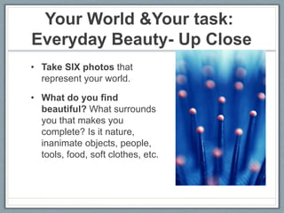 Your World &Your task:
Everyday Beauty- Up Close
• Take SIX photos that
represent your world.
• What do you find
beautiful? What surrounds
you that makes you
complete? Is it nature,
inanimate objects, people,
tools, food, soft clothes, etc.
 