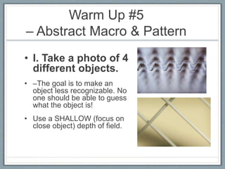 Warm Up #5
– Abstract Macro & Pattern
• I. Take a photo of 4
different objects.
• –The goal is to make an
object less recognizable. No
one should be able to guess
what the object is!
• Use a SHALLOW (focus on
close object) depth of field.
 