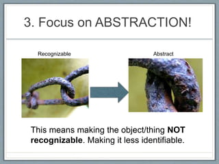 3. Focus on ABSTRACTION!
This means making the object/thing NOT
recognizable. Making it less identifiable.
Recognizable Abstract
 