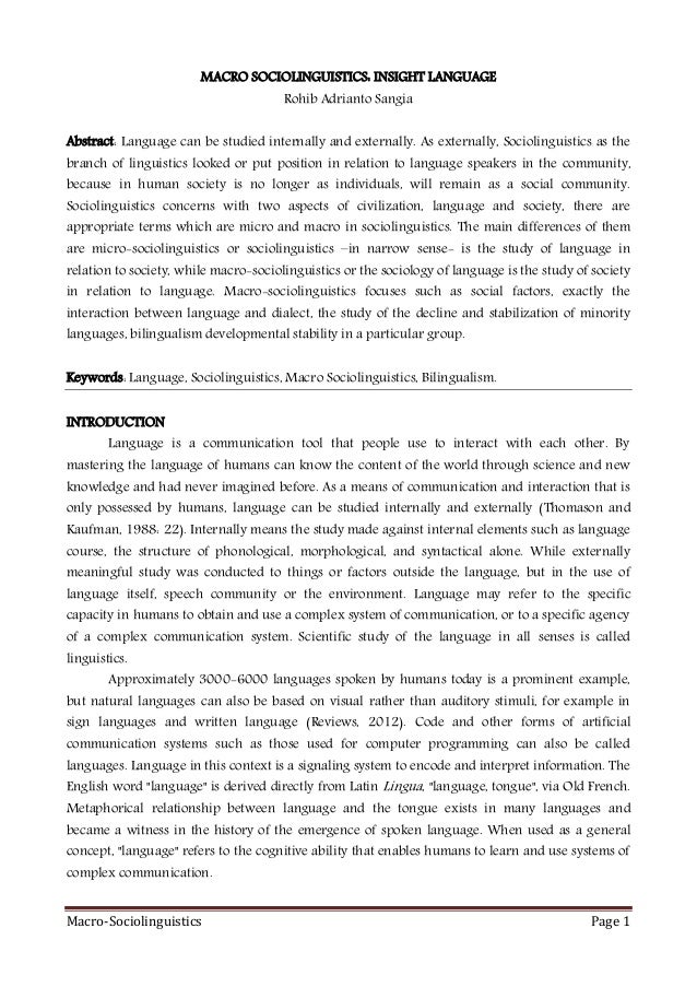 Macro-Sociolinguistics Page 1
MACRO SOCIOLINGUISTICS: INSIGHT LANGUAGE
Rohib Adrianto Sangia
Abstract: Language can be studied internally and externally. As externally, Sociolinguistics as the
branch of linguistics looked or put position in relation to language speakers in the community,
because in human society is no longer as individuals, will remain as a social community.
Sociolinguistics concerns with two aspects of civilization, language and society, there are
appropriate terms which are micro and macro in sociolinguistics. The main differences of them
are micro-sociolinguistics or sociolinguistics –in narrow sense- is the study of language in
relation to society, while macro-sociolinguistics or the sociology of language is the study of society
in relation to language. Macro-sociolinguistics focuses such as social factors, exactly the
interaction between language and dialect, the study of the decline and stabilization of minority
languages, bilingualism developmental stability in a particular group.
Keywords: Language, Sociolinguistics, Macro Sociolinguistics, Bilingualism.
INTRODUCTION
Language is a communication tool that people use to interact with each other. By
mastering the language of humans can know the content of the world through science and new
knowledge and had never imagined before. As a means of communication and interaction that is
only possessed by humans, language can be studied internally and externally (Thomason and
Kaufman, 1988: 22). Internally means the study made against internal elements such as language
course, the structure of phonological, morphological, and syntactical alone. While externally
meaningful study was conducted to things or factors outside the language, but in the use of
language itself, speech community or the environment. Language may refer to the specific
capacity in humans to obtain and use a complex system of communication, or to a specific agency
of a complex communication system. Scientific study of the language in all senses is called
linguistics.
Approximately 3000-6000 languages spoken by humans today is a prominent example,
but natural languages can also be based on visual rather than auditory stimuli, for example in
sign languages and written language (Reviews, 2012). Code and other forms of artificial
communication systems such as those used for computer programming can also be called
languages. Language in this context is a signaling system to encode and interpret information. The
English word "language" is derived directly from Latin Lingua, "language, tongue", via Old French.
Metaphorical relationship between language and the tongue exists in many languages and
became a witness in the history of the emergence of spoken language. When used as a general
concept, "language" refers to the cognitive ability that enables humans to learn and use systems of
complex communication.
 