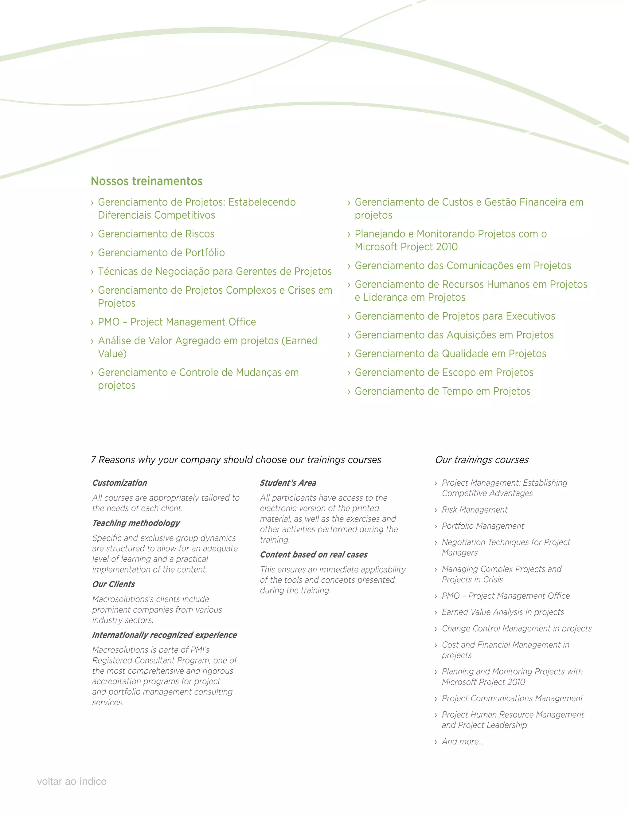 Nossos treinamentos
            ›› Gerenciamento de Projetos: Estabelecendo                         ›› Gerenciamento de Custos e Gestão Financeira em
               Diferenciais Competitivos                                           projetos
            ›› Gerenciamento de Riscos                                          ›› Planejando e Monitorando Projetos com o
                                                                                   Microsoft Project 2010
            ›› Gerenciamento de Portfólio
                                                                                ›› Gerenciamento das Comunicações em Projetos
            ›› Técnicas de Negociação para Gerentes de Projetos
                                                                                ›› Gerenciamento de Recursos Humanos em Projetos
            ›› Gerenciamento de Projetos Complexos e Crises em
                                                                                   e Liderança em Projetos
               Projetos
                                                                                ›› Gerenciamento de Projetos para Executivos
            ›› PMO – Project Management Office
                                                                                ›› Gerenciamento das Aquisições em Projetos
            ›› Análise de Valor Agregado em projetos (Earned
               Value)                                                           ›› Gerenciamento da Qualidade em Projetos
            ›› Gerenciamento e Controle de Mudanças em                          ›› Gerenciamento de Escopo em Projetos
               projetos
                                                                                ›› Gerenciamento de Tempo em Projetos




            7 Reasons why your company should choose our trainings courses                        Our trainings courses

            Customization                               Student’s Area                            ›› Project Management: Establishing
                                                                                                     Competitive Advantages
            All courses are appropriately tailored to   All participants have access to the
            the needs of each client.                   electronic version of the printed         ›› Risk Management
            Teaching methodology                        material, as well as the exercises and
                                                        other activities performed during the     ›› Portfolio Management
            Specific and exclusive group dynamics       training.                                 ›› Negotiation Techniques for Project
            are structured to allow for an adequate                                                  Managers
            level of learning and a practical           Content based on real cases
            implementation of the content.              This ensures an immediate applicability   ›› Managing Complex Projects and
                                                        of the tools and concepts presented          Projects in Crisis
            Our Clients
                                                        during the training.
            Macrosolutions’s clients include                                                      ›› PMO – Project Management Office
            prominent companies from various                                                      ›› Earned Value Analysis in projects
            industry sectors.
                                                                                                  ›› Change Control Management in projects
            Internationally recognized experience
                                                                                                  ›› Cost and Financial Management in
            Macrosolutions is parte of PMI’s
                                                                                                     projects
            Registered Consultant Program, one of
            the most comprehensive and rigorous                                                   ›› Planning and Monitoring Projects with
            accreditation programs for project                                                       Microsoft Project 2010
            and portfolio management consulting
            services.                                                                             ›› Project Communications Management
                                                                                                  ›› Project Human Resource Management
                                                                                                     and Project Leadership
                                                                                                  ›› And more...



voltar ao índice
 