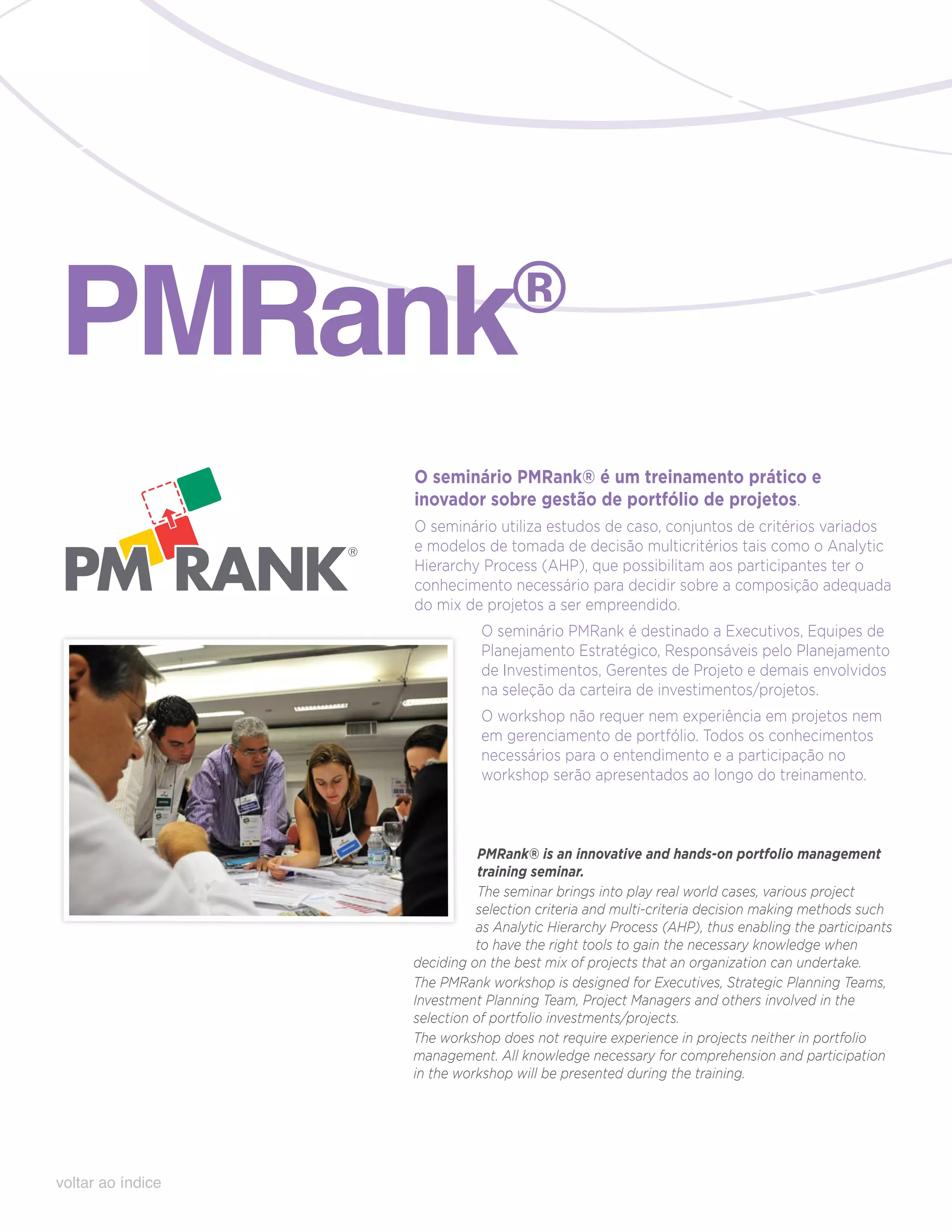 pmRank                            ®

                   O seminário PMRank® é um treinamento prático e
                   inovador sobre gestão de portfólio de projetos.
                   O seminário utiliza estudos de caso, conjuntos de critérios variados
                   e modelos de tomada de decisão multicritérios tais como o Analytic
                   Hierarchy Process (AHP), que possibilitam aos participantes ter o
                   conhecimento necessário para decidir sobre a composição adequada
                   do mix de projetos a ser empreendido.
                             O seminário PMRank é destinado a Executivos, Equipes de
                             Planejamento Estratégico, Responsáveis pelo Planejamento
                             de Investimentos, Gerentes de Projeto e demais envolvidos
                             na seleção da carteira de investimentos/projetos.
                             O workshop não requer nem experiência em projetos nem
                             em gerenciamento de portfólio. Todos os conhecimentos
                             necessários para o entendimento e a participação no
                             workshop serão apresentados ao longo do treinamento.



                              PMRank® is an innovative and hands-on portfolio management
                              training seminar.
                              The seminar brings into play real world cases, various project
                             selection criteria and multi-criteria decision making methods such
                             as Analytic Hierarchy Process (AHP), thus enabling the participants
                             to have the right tools to gain the necessary knowledge when
                   deciding on the best mix of projects that an organization can undertake.
                   The PMRank workshop is designed for Executives, Strategic Planning Teams,
                   Investment Planning Team, Project Managers and others involved in the
                   selection of portfolio investments/projects.
                   The workshop does not require experience in projects neither in portfolio
                   management. All knowledge necessary for comprehension and participation
                   in the workshop will be presented during the training.




voltar ao índice
 
