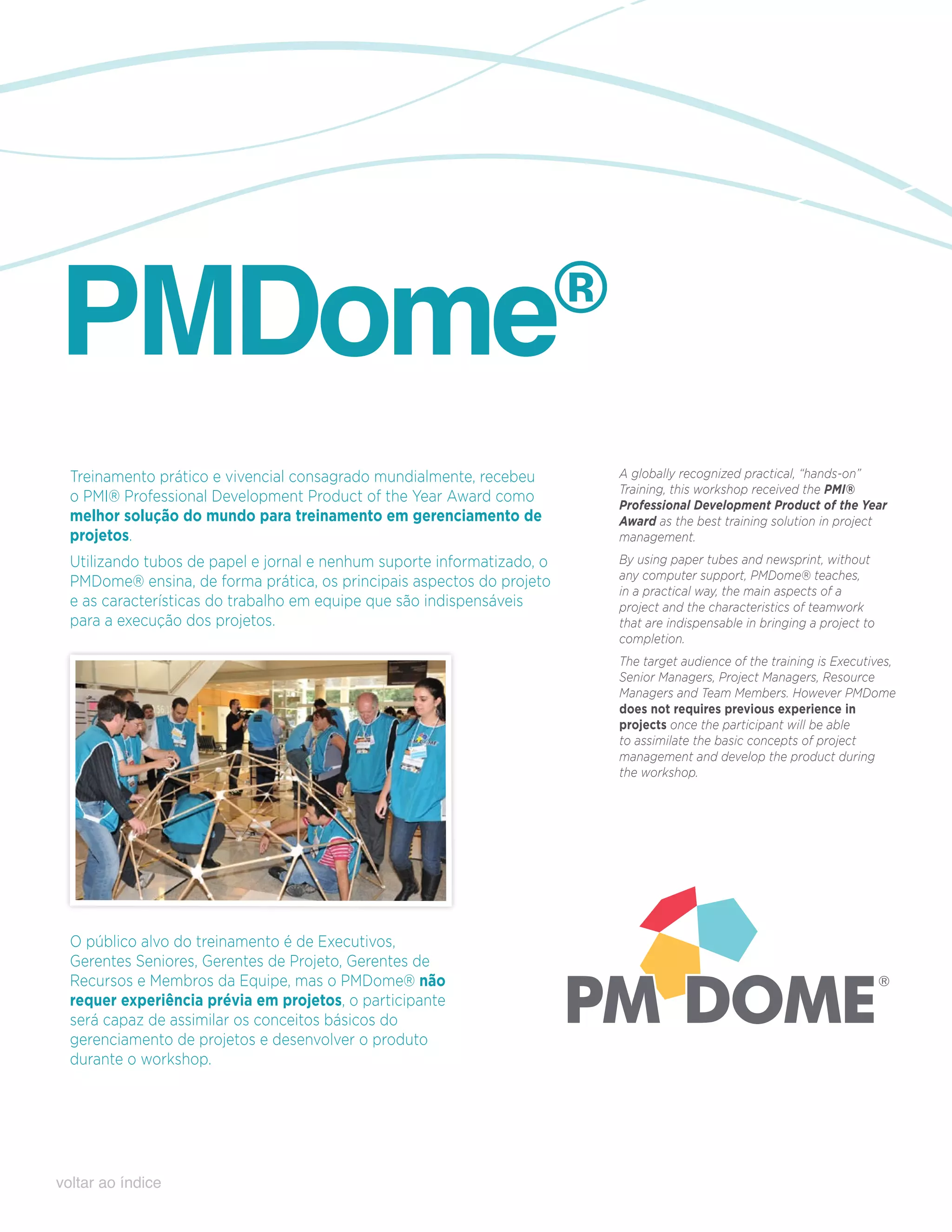 pmDome                                                                   ®

  Treinamento prático e vivencial consagrado mundialmente, recebeu           A globally recognized practical, “hands-on”
                                                                             Training, this workshop received the PMI®
  o PMI® Professional Development Product of the Year Award como             Professional Development Product of the Year
  melhor solução do mundo para treinamento em gerenciamento de               Award as the best training solution in project
  projetos.                                                                  management.
  Utilizando tubos de papel e jornal e nenhum suporte informatizado, o       By using paper tubes and newsprint, without
                                                                             any computer support, PMDome® teaches,
  PMDome® ensina, de forma prática, os principais aspectos do projeto
                                                                             in a practical way, the main aspects of a
  e as características do trabalho em equipe que são indispensáveis          project and the characteristics of teamwork
  para a execução dos projetos.                                              that are indispensable in bringing a project to
                                                                             completion.
                                                                             The target audience of the training is Executives,
                                                                             Senior Managers, Project Managers, Resource
                                                                             Managers and Team Members. However PMDome
                                                                             does not requires previous experience in
                                                                             projects once the participant will be able
                                                                             to assimilate the basic concepts of project
                                                                             management and develop the product during
                                                                             the workshop.




  O público alvo do treinamento é de Executivos,
  Gerentes Seniores, Gerentes de Projeto, Gerentes de
  Recursos e Membros da Equipe, mas o PMDome® não
  requer experiência prévia em projetos, o participante
  será capaz de assimilar os conceitos básicos do
  gerenciamento de projetos e desenvolver o produto
  durante o workshop.




voltar ao índice
 