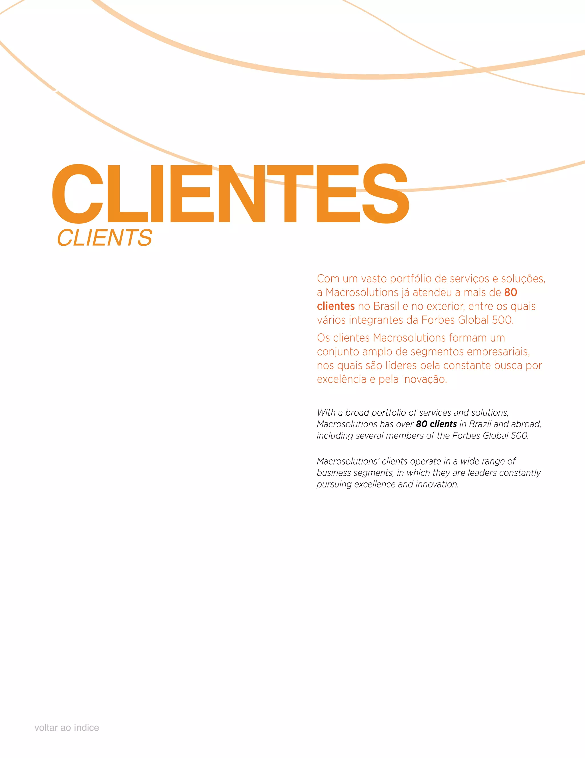 CLIENTES
     CLIENTS
                   Com um vasto portfólio de serviços e soluções,
                   a Macrosolutions já atendeu a mais de 80
                   clientes no Brasil e no exterior, entre os quais
                   vários integrantes da Forbes Global 500.
                   Os clientes Macrosolutions formam um
                   conjunto amplo de segmentos empresariais,
                   nos quais são líderes pela constante busca por
                   excelência e pela inovação.

                   With a broad portfolio of services and solutions,
                   Macrosolutions has over 80 clients in Brazil and abroad,
                   including several members of the Forbes Global 500.

                   Macrosolutions’ clients operate in a wide range of
                   business segments, in which they are leaders constantly
                   pursuing excellence and innovation.




voltar ao índice
 