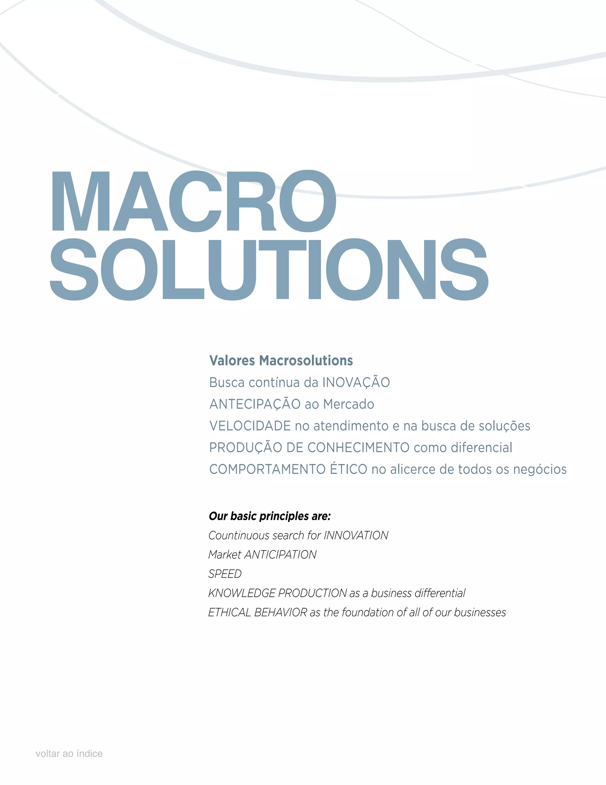 MACRO
  SOLUTIONS
                   Valores Macrosolutions
                   Busca contínua da INOVAÇÃO
                   ANTECIPAÇÃO ao Mercado
                   VELOCIDADE no atendimento e na busca de soluções
                   PRODUÇÃO DE CONHECIMENTO como diferencial
                   COMPORTAMENTO ÉTICO no alicerce de todos os negócios


                   Our basic principles are:
                   Countinuous search for innovation
                   Market anticipation
                   Speed
                   Knowledge production as a business differential
                   Ethical behavior as the foundation of all of our businesses




voltar ao índice
 