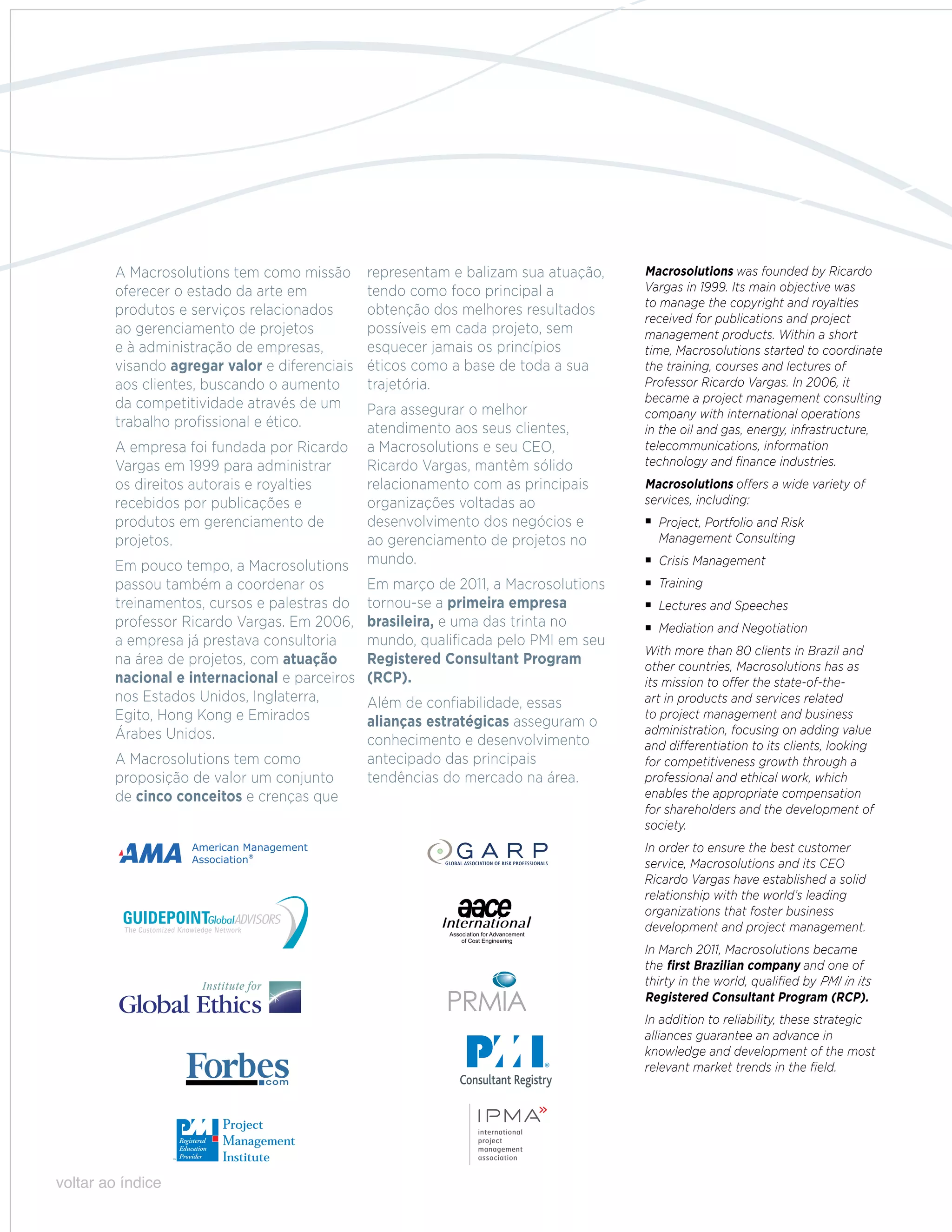 A Macrosolutions tem como missão       representam e balizam sua atuação,   Macrosolutions was founded by Ricardo
        oferecer o estado da arte em           tendo como foco principal a          Vargas in 1999. Its main objective was
                                                                                    to manage the copyright and royalties
        produtos e serviços relacionados       obtenção dos melhores resultados
                                                                                    received for publications and project
        ao gerenciamento de projetos           possíveis em cada projeto, sem       management products. Within a short
        e à administração de empresas,         esquecer jamais os princípios        time, Macrosolutions started to coordinate
        visando agregar valor e diferenciais   éticos como a base de toda a sua     the training, courses and lectures of
        aos clientes, buscando o aumento       trajetória.                          Professor Ricardo Vargas. In 2006, it
        da competitividade através de um                                            became a project management consulting
                                               Para assegurar o melhor              company with international operations
        trabalho profissional e ético.         atendimento aos seus clientes,       in the oil and gas, energy, infrastructure,
        A empresa foi fundada por Ricardo      a Macrosolutions e seu CEO,          telecommunications, information
        Vargas em 1999 para administrar        Ricardo Vargas, mantêm sólido        technology and finance industries.
        os direitos autorais e royalties       relacionamento com as principais     Macrosolutions offers a wide variety of
        recebidos por publicações e            organizações voltadas ao             services, including:
        produtos em gerenciamento de           desenvolvimento dos negócios e       	Project, Portfolio and Risk
        projetos.                              ao gerenciamento de projetos no      	 Management Consulting

        Em pouco tempo, a Macrosolutions       mundo.                               	 Crisis Management
        passou também a coordenar os           Em março de 2011, a Macrosolutions   	Training
        treinamentos, cursos e palestras do    tornou-se a primeira empresa         	Lectures and Speeches
        professor Ricardo Vargas. Em 2006,     brasileira, e uma das trinta no      	 Mediation and Negotiation
        a empresa já prestava consultoria      mundo, qualificada pelo PMI em seu
                                                                                    With more than 80 clients in Brazil and
        na área de projetos, com atuação       Registered Consultant Program        other countries, Macrosolutions has as
        nacional e internacional e parceiros   (RCP).                               its mission to offer the state-of-the-
        nos Estados Unidos, Inglaterra,        Além de confiabilidade, essas        art in products and services related
        Egito, Hong Kong e Emirados            alianças estratégicas asseguram o
                                                                                    to project management and business
        Árabes Unidos.                                                              administration, focusing on adding value
                                               conhecimento e desenvolvimento       and differentiation to its clients, looking
        A Macrosolutions tem como              antecipado das principais            for competitiveness growth through a
        proposição de valor um conjunto        tendências do mercado na área.       professional and ethical work, which
        de cinco conceitos e crenças que                                            enables the appropriate compensation
                                                                                    for shareholders and the development of
                                                                                    society.
                                                                                    In order to ensure the best customer
                                                                                    service, Macrosolutions and its CEO
                                                                                    Ricardo Vargas have established a solid
                                                                                    relationship with the world’s leading
                                                                                    organizations that foster business
                                                                                    development and project management.
                                                                                    In March 2011, Macrosolutions became
                                                                                    the first Brazilian company and one of
                                                                                    thirty in the world, qualified by PMI in its
                                                                                    Registered Consultant Program (RCP).
                                                                                    In addition to reliability, these strategic
                                                                                    alliances guarantee an advance in
                                                                                    knowledge and development of the most
                                                                                    relevant market trends in the field.




voltar ao índice
 