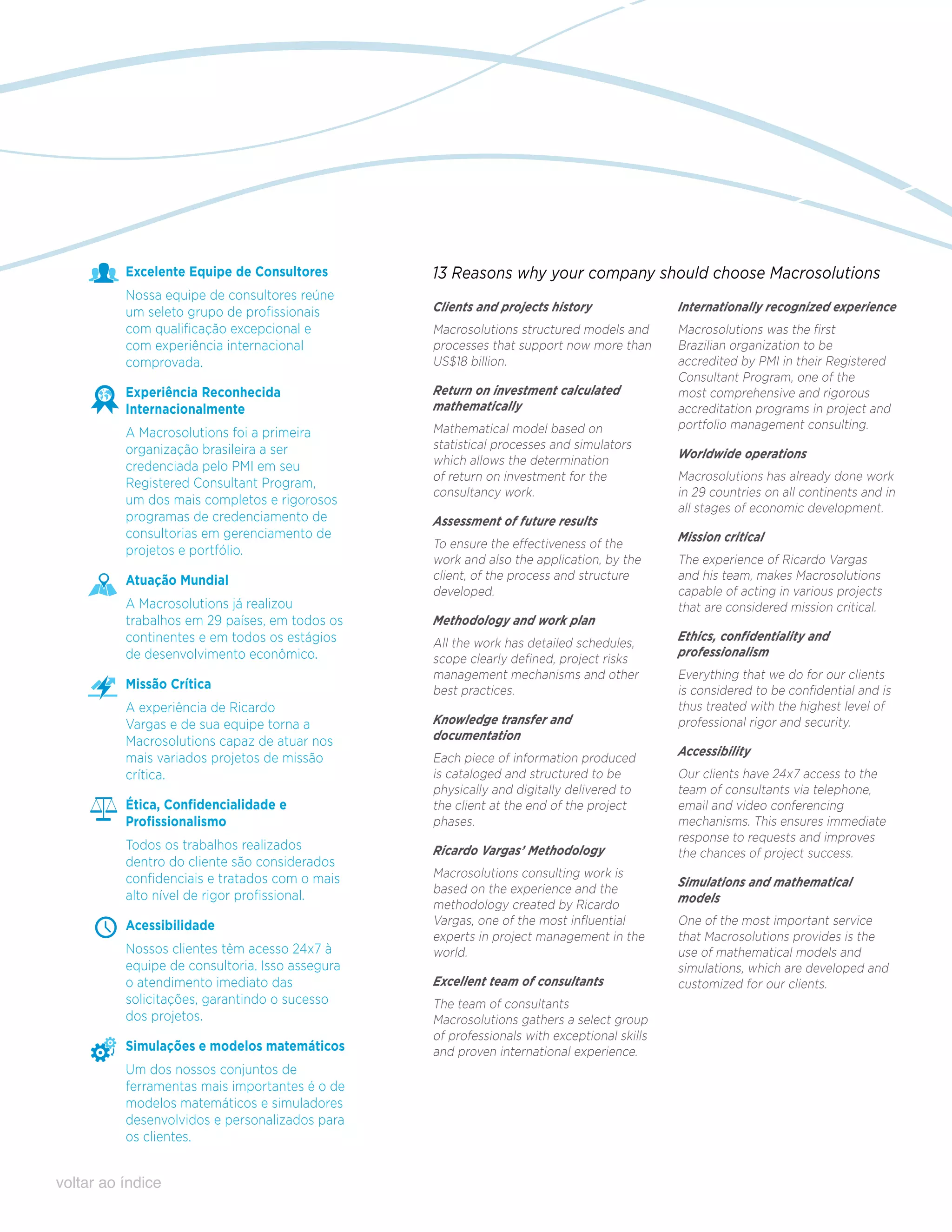 Excelente Equipe de Consultores        13 Reasons why your company should choose Macrosolutions
          Nossa equipe de consultores reúne
          um seleto grupo de profissionais       Clients and projects history               Internationally recognized experience
          com qualificação excepcional e         Macrosolutions structured models and       Macrosolutions was the first
          com experiência internacional          processes that support now more than       Brazilian organization to be
          comprovada.                            US$18 billion.                             accredited by PMI in their Registered
                                                                                            Consultant Program, one of the
          Experiência Reconhecida                Return on investment calculated            most comprehensive and rigorous
          Internacionalmente                     mathematically                             accreditation programs in project and
                                                 Mathematical model based on                portfolio management consulting.
          A Macrosolutions foi a primeira
          organização brasileira a ser           statistical processes and simulators
                                                 which allows the determination             Worldwide operations
          credenciada pelo PMI em seu
                                                 of return on investment for the            Macrosolutions has already done work
          Registered Consultant Program,
                                                 consultancy work.                          in 29 countries on all continents and in
          um dos mais completos e rigorosos
                                                                                            all stages of economic development.
          programas de credenciamento de         Assessment of future results
          consultorias em gerenciamento de                                                  Mission critical
          projetos e portfólio.                  To ensure the effectiveness of the
                                                 work and also the application, by the      The experience of Ricardo Vargas
          Atuação Mundial                        client, of the process and structure       and his team, makes Macrosolutions
                                                 developed.                                 capable of acting in various projects
          A Macrosolutions já realizou                                                      that are considered mission critical.
          trabalhos em 29 países, em todos os    Methodology and work plan
          continentes e em todos os estágios     All the work has detailed schedules,       Ethics, confidentiality and
          de desenvolvimento econômico.          scope clearly defined, project risks       professionalism
                                                 management mechanisms and other            Everything that we do for our clients
          Missão Crítica                         best practices.                            is considered to be confidential and is
          A experiência de Ricardo                                                          thus treated with the highest level of
          Vargas e de sua equipe torna a         Knowledge transfer and                     professional rigor and security.
          Macrosolutions capaz de atuar nos      documentation
                                                                                            Accessibility
          mais variados projetos de missão       Each piece of information produced
          crítica.                               is cataloged and structured to be          Our clients have 24x7 access to the
                                                 physically and digitally delivered to      team of consultants via telephone,
          Ética, Confidencialidade e             the client at the end of the project       email and video conferencing
          Profissionalismo                       phases.                                    mechanisms. This ensures immediate
                                                                                            response to requests and improves
          Todos os trabalhos realizados          Ricardo Vargas’ Methodology                the chances of project success.
          dentro do cliente são considerados
          confidenciais e tratados com o mais    Macrosolutions consulting work is
                                                 based on the experience and the            Simulations and mathematical
          alto nível de rigor profissional.                                                 models
                                                 methodology created by Ricardo
          Acessibilidade                         Vargas, one of the most influential        One of the most important service
                                                 experts in project management in the       that Macrosolutions provides is the
          Nossos clientes têm acesso 24x7 à      world.                                     use of mathematical models and
          equipe de consultoria. Isso assegura                                              simulations, which are developed and
          o atendimento imediato das             Excellent team of consultants              customized for our clients.
          solicitações, garantindo o sucesso     The team of consultants
          dos projetos.                          Macrosolutions gathers a select group
                                                 of professionals with exceptional skills
          Simulações e modelos matemáticos       and proven international experience.
          Um dos nossos conjuntos de
          ferramentas mais importantes é o de
          modelos matemáticos e simuladores
          desenvolvidos e personalizados para
          os clientes.


voltar ao índice
 