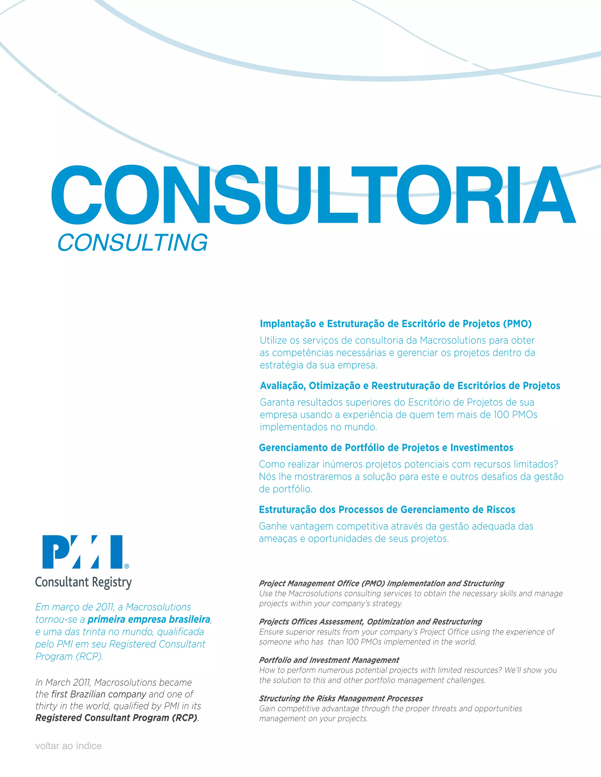 CONSULTORIA
     CONSULTING


                                               Implantação e Estruturação de Escritório de Projetos (PMO)
                                               Utilize os serviços de consultoria da Macrosolutions para obter
                                               as competências necessárias e gerenciar os projetos dentro da
                                               estratégia da sua empresa.

                                               Avaliação, Otimização e Reestruturação de Escritórios de Projetos
                                               Garanta resultados superiores do Escritório de Projetos de sua
                                               empresa usando a experiência de quem tem mais de 100 PMOs
                                               implementados no mundo.

                                               Gerenciamento de Portfólio de Projetos e Investimentos
                                               Como realizar inúmeros projetos potenciais com recursos limitados?
                                               Nós lhe mostraremos a solução para este e outros desafios da gestão
                                               de portfólio.

                                               Estruturação dos Processos de Gerenciamento de Riscos
                                               Ganhe vantagem competitiva através da gestão adequada das
                                               ameaças e oportunidades de seus projetos.



                                               Project Management Office (PMO) Implementation and Structuring
                                               Use the Macrosolutions consulting services to obtain the necessary skills and manage
Em março de 2011, a Macrosolutions             projects within your company’s strategy.
tornou-se a primeira empresa brasileira,       Projects Offices Assessment, Optimization and Restructuring
e uma das trinta no mundo, qualificada         Ensure superior results from your company’s Project Office using the experience of
pelo PMI em seu Registered Consultant          someone who has than 100 PMOs implemented in the world.
Program (RCP).                                 Portfolio and Investment Management
                                               How to perform numerous potential projects with limited resources? We’ll show you
In March 2011, Macrosolutions became           the solution to this and other portfolio management challenges.
the first Brazilian company and one of         Structuring the Risks Management Processes
thirty in the world, qualified by PMI in its   Gain competitive advantage through the proper threats and opportunities
Registered Consultant Program (RCP).           management on your projects.


voltar ao índice
 