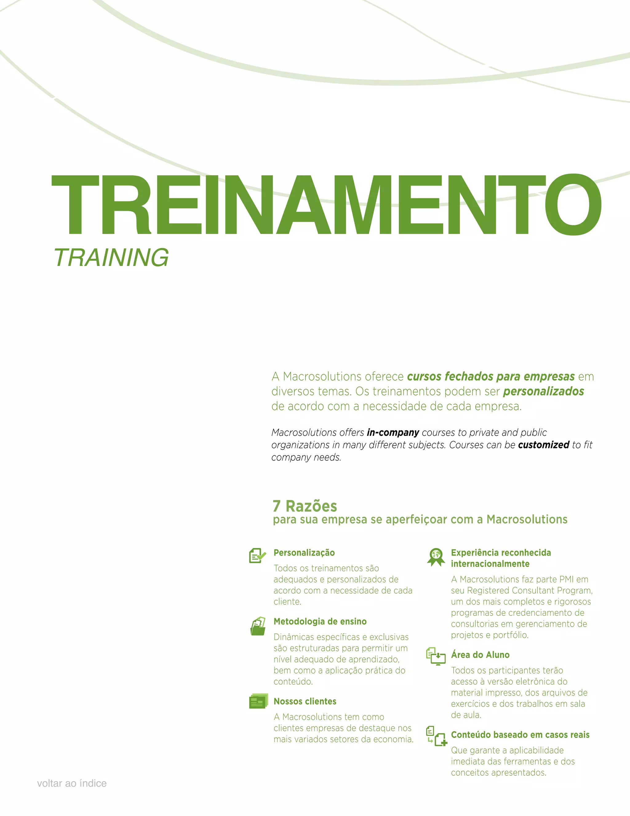 TREINAMENTO
   TRAINING



                   A Macrosolutions oferece cursos fechados para empresas em
                   diversos temas. Os treinamentos podem ser personalizados
                   de acordo com a necessidade de cada empresa.

                   Macrosolutions offers in-company courses to private and public
                   organizations in many different subjects. Courses can be customized to fit
                   company needs.



                   7 Razões
                   para sua empresa se aperfeiçoar com a Macrosolutions

                   Personalização                           Experiência reconhecida
                   Todos os treinamentos são                internacionalmente
                   adequados e personalizados de            A Macrosolutions faz parte PMI em
                   acordo com a necessidade de cada         seu Registered Consultant Program,
                   cliente.                                 um dos mais completos e rigorosos
                                                            programas de credenciamento de
                   Metodologia de ensino                    consultorias em gerenciamento de
                   Dinâmicas específicas e exclusivas       projetos e portfólio.
                   são estruturadas para permitir um
                   nível adequado de aprendizado,           Área do Aluno
                   bem como a aplicação prática do          Todos os participantes terão
                   conteúdo.                                acesso à versão eletrônica do
                                                            material impresso, dos arquivos de
                   Nossos clientes                          exercícios e dos trabalhos em sala
                   A Macrosolutions tem como                de aula.
                   clientes empresas de destaque nos
                   mais variados setores da economia.       Conteúdo baseado em casos reais
                                                            Que garante a aplicabilidade
                                                            imediata das ferramentas e dos
                                                            conceitos apresentados.
voltar ao índice
 