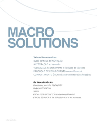 MACRO
  SOLUTIONS
                   Valores Macrosolutions
                   Busca contínua da INOVAÇÃO
                   ANTECIPAÇÃO ao Mercado
                   VELOCIDADE no atendimento e na busca de soluções
                   PRODUÇÃO DE CONHECIMENTO como diferencial
                   COMPORTAMENTO ÉTICO no alicerce de todos os negócios


                   Our basic principles are:
                   Countinuous search for innovation
                   Market anticipation
                   Speed
                   Knowledge production as a business differential
                   Ethical behavior as the foundation of all of our businesses




voltar ao índice
 