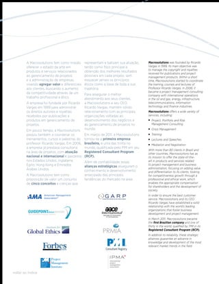 A Macrosolutions tem como missão       representam e balizam sua atuação,   Macrosolutions was founded by Ricardo
        oferecer o estado da arte em           tendo como foco principal a          Vargas in 1999. Its main objective was
                                                                                    to manage the copyright and royalties
        produtos e serviços relacionados       obtenção dos melhores resultados
                                                                                    received for publications and project
        ao gerenciamento de projetos           possíveis em cada projeto, sem       management products. Within a short
        e à administração de empresas,         esquecer jamais os princípios        time, Macrosolutions started to coordinate
        visando agregar valor e diferenciais   éticos como a base de toda a sua     the training, courses and lectures of
        aos clientes, buscando o aumento       trajetória.                          Professor Ricardo Vargas. In 2006, it
        da competitividade através de um                                            became a project management consulting
                                               Para assegurar o melhor              company with international operations
        trabalho profissional e ético.         atendimento aos seus clientes,       in the oil and gas, energy, infrastructure,
        A empresa foi fundada por Ricardo      a Macrosolutions e seu CEO,          telecommunications, information
        Vargas em 1999 para administrar        Ricardo Vargas, mantêm sólido        technology and finance industries.
        os direitos autorais e royalties       relacionamento com as principais     Macrosolutions offers a wide variety of
        recebidos por publicações e            organizações voltadas ao             services, including:
        produtos em gerenciamento de           desenvolvimento dos negócios e       	Project, Portfolio and Risk
        projetos.                              ao gerenciamento de projetos no      	 Management Consulting

        Em pouco tempo, a Macrosolutions       mundo.                               	 Crisis Management
        passou também a coordenar os           Em março de 2011, a Macrosolutions   	Training
        treinamentos, cursos e palestras do    tornou-se a primeira empresa         	Lectures and Speeches
        professor Ricardo Vargas. Em 2006,     brasileira, e uma das trinta no      	 Mediation and Negotiation
        a empresa já prestava consultoria      mundo, qualificada pelo PMI em seu
                                                                                    With more than 80 clients in Brazil and
        na área de projetos, com atuação       Registered Consultant Program        other countries, Macrosolutions has as
        nacional e internacional e parceiros   (RCP).                               its mission to offer the state-of-the-
        nos Estados Unidos, Inglaterra,        Além de confiabilidade, essas        art in products and services related
        Egito, Hong Kong e Emirados            alianças estratégicas asseguram o
                                                                                    to project management and business
        Árabes Unidos.                                                              administration, focusing on adding value
                                               conhecimento e desenvolvimento       and differentiation to its clients, looking
        A Macrosolutions tem como              antecipado das principais            for competitiveness growth through a
        proposição de valor um conjunto        tendências do mercado na área.       professional and ethical work, which
        de cinco conceitos e crenças que                                            enables the appropriate compensation
                                                                                    for shareholders and the development of
                                                                                    society.
                                                                                    In order to ensure the best customer
                                                                                    service, Macrosolutions and its CEO
                                                                                    Ricardo Vargas have established a solid
                                                                                    relationship with the world’s leading
                                                                                    organizations that foster business
                                                                                    development and project management.
                                                                                    In March 2011, Macrosolutions became
                                                                                    the first Brazilian company and one of
                                                                                    thirty in the world, qualified by PMI in its
                                                                                    Registered Consultant Program (RCP).
                                                                                    In addition to reliability, these strategic
                                                                                    alliances guarantee an advance in
                                                                                    knowledge and development of the most
                                                                                    relevant market trends in the field.




voltar ao índice
 