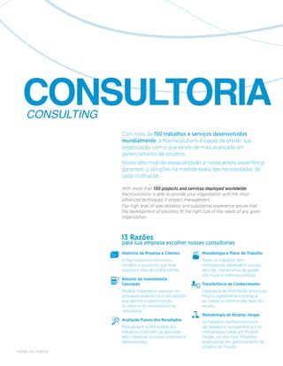 CONSULTORIA
    CONSULTING
                   Com mais de 150 trabalhos e serviços desenvolvidos
                   mundialmente, a Macrosolutions é capaz de prover sua
                   organização com o que existe de mais avançado em
                   gerenciamento de projetos.
                   Nosso alto nível de especialização e nossa ampla experiência
                   garantem o soluções na medida exata das necessidades de
                   cada instituição.

                   With more than 150 projects and services deployed worldwide,
                   Macrosolutions is able to provide your organization with the most
                   advanced techniques in project management,.
                   Our high level of specialization and substantial experience assure that
                   the development of solutions fit the right size of the needs of any given
                   organization.



                   13 Razões
                   para sua empresa escolher nossas consultorias
                   Histórico de Projetos e Clientes          Metodologia e Plano de Trabalho
                   A Macrosolutions estruturou               Todos os trabalhos têm
                   modelos e processos que hoje              cronogramas detalhados, escopo
                   suportam mais de US$18 bilhões.           definido, mecanismos de gestão
                                                             dos riscos e melhores práticas.
                   Retorno do Investimento
                   Calculado                                 Transferência de Conhecimento
                   Modelo matemático baseado em              Cada peça de informação produzida
                   processos estatísticos e simuladores      física e digitalmente é entregue
                   que permite a determinação                ao cliente no término das fases do
                   do retorno do investimento na             projeto.
                   consultoria.
                                                             Metodologia de Ricardo Vargas
                   Avaliação Futura dos Resultados           Os trabalhos da Macrosolutions
                   Para garantir a efetividade dos           são baseados na experiência e na
                   trabalhos e também da aplicação           metodologia criada por Ricardo
                   pelo cliente do processo e estrutura      Vargas, um dos mais influentes
                   desenvolvidos.                            especialistas em gerenciamento de
                                                             projetos do mundo.
voltar ao índice
 