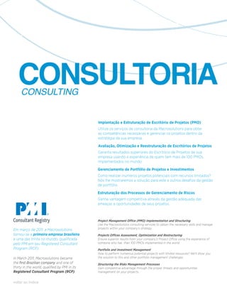 CONSULTORIA
     CONSULTING


                                               Implantação e Estruturação de Escritório de Projetos (PMO)
                                               Utilize os serviços de consultoria da Macrosolutions para obter
                                               as competências necessárias e gerenciar os projetos dentro da
                                               estratégia da sua empresa.

                                               Avaliação, Otimização e Reestruturação de Escritórios de Projetos
                                               Garanta resultados superiores do Escritório de Projetos de sua
                                               empresa usando a experiência de quem tem mais de 100 PMOs
                                               implementados no mundo.

                                               Gerenciamento de Portfólio de Projetos e Investimentos
                                               Como realizar inúmeros projetos potenciais com recursos limitados?
                                               Nós lhe mostraremos a solução para este e outros desafios da gestão
                                               de portfólio.

                                               Estruturação dos Processos de Gerenciamento de Riscos
                                               Ganhe vantagem competitiva através da gestão adequada das
                                               ameaças e oportunidades de seus projetos.



                                               Project Management Office (PMO) Implementation and Structuring
                                               Use the Macrosolutions consulting services to obtain the necessary skills and manage
Em março de 2011, a Macrosolutions             projects within your company’s strategy.
tornou-se a primeira empresa brasileira,       Projects Offices Assessment, Optimization and Restructuring
e uma das trinta no mundo, qualificada         Ensure superior results from your company’s Project Office using the experience of
pelo PMI em seu Registered Consultant          someone who has than 100 PMOs implemented in the world.
Program (RCP).                                 Portfolio and Investment Management
                                               How to perform numerous potential projects with limited resources? We’ll show you
In March 2011, Macrosolutions became           the solution to this and other portfolio management challenges.
the first Brazilian company and one of         Structuring the Risks Management Processes
thirty in the world, qualified by PMI in its   Gain competitive advantage through the proper threats and opportunities
Registered Consultant Program (RCP).           management on your projects.


voltar ao índice
 