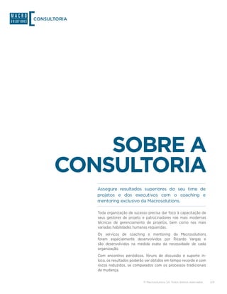 CONSULTORIA




          SOBRE A
      CONSULTORIA
              Assegure resultados superiores do seu time de
              projetos e dos executivos com o coaching e
              mentoring exclusivo da Macrosolutions.

              Toda organização de sucesso precisa dar foco à capacitação de
              seus gestores de projeto e patrocinadores nas mais modernas
              técnicas de gerenciamento de projetos, bem como nas mais
              variadas habilidades humanas requeridas.
              Os serviços de coaching e mentoring da Macrosolutions
              foram especialmente desenvolvidos por Ricardo Vargas e
              são desenvolvidos na medida exata da necessidade de cada
              organização.
              Com encontros periódicos, fóruns de discussão e suporte in-
              loco, os resultados poderão ser obtidos em tempo recorde e com
              riscos reduzidos, se comparados com os processos tradicionais
              de mudança.

                                        © Macrosolutions SA. Todos direitos reservados.   2/9
 