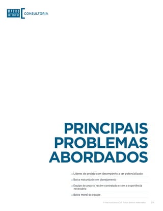 CONSULTORIA




               PRINCIPAIS
              PROBLEMAS
              ABORDADOS
                »»Líderes de projeto com desempenho a ser potencializado
                »»Baixa maturidade em planejamento
                »»Equipe de projeto recém-contratada e sem a experiência
                 necessária

                »»Baixo moral da equipe

                                          © Macrosolutions SA. Todos direitos reservados.   3/9
 