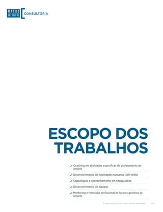 CONSULTORIA




          ESCOPO DOS
           TRABALHOS
              ✓✓Coaching em atividades específicas do planejamento do
                projeto

              ✓✓Desenvolvimento de habilidades humanas (soft skills)
              ✓✓Capacitação e aconselhamento em negociações
              ✓✓Desenvolvimento de equipes
              ✓✓Mentoring e formação profissional de futuros gestores de
                projeto

                                        © Macrosolutions SA. Todos direitos reservados.   4/9
 
