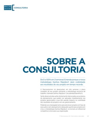 CONSULTORIA




          SOBRE A
      CONSULTORIA
              De 0 a 100% em 3 semanas! Entenda porque a nossa
              metodologia Ganhos Rápidos® dará visibilidade
              aos resultados do seu projeto em tempo recorde.

              A Macrosolutions irá desenvolver em três semanas o plano
              completo do seu projeto utilizando a metodologia exclusiva de
              trabalho chamada Ganhos Rápidos® (Accelerated Benefits®).
              Serão desenvolvidas ações diretamente relacionadas aos produtos
              do planejamento, que podem ser aplicadas imediatamente nos
              projetos gerenciados e que têm grande impacto na visibilidade
              dos resultados do projeto e em seu gerenciamento.
              Podendo ser empregada tanto para estruturar projetos em fase de
              execução e sem planejamento adequado quanto para projetos em
              crise, a metodologia Ganhos Rápidos®, se tornará um diferencial
              competitivo único para sua organização.


                                        © Macrosolutions SA. Todos direitos reservados.   2/9
 