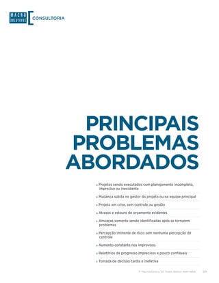 CONSULTORIA




               PRINCIPAIS
              PROBLEMAS
              ABORDADOS
                »»Projetos sendo executados com planejamento incompleto,
                 impreciso ou inexistente

                »»Mudança súbita no gestor do projeto ou na equipe principal
                »»Projeto em crise, sem controle ou gestão
                »»Atrasos e estouro de orçamento evidentes
                »»Ameaças somente sendo identificadas após se tornarem
                 problemas

                »»Percepção iminente de risco sem nenhuma percepção de
                 controle

                »»Aumento constante nos improvisos
                »»Relatórios de progresso imprecisos e pouco confiáveis
                »»Tomada de decisão tardia e inefetiva

                                            © Macrosolutions SA. Todos direitos reservados.   3/9
 