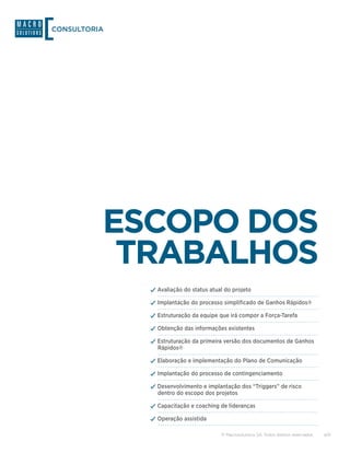 CONSULTORIA




          ESCOPO DOS
           TRABALHOS
              ✓✓Avaliação do status atual do projeto
              ✓✓Implantação do processo simplificado de Ganhos Rápidos®
              ✓✓Estruturação da equipe que irá compor a Força-Tarefa
              ✓✓Obtenção das informações existentes
              ✓✓Estruturação da primeira versão dos documentos de Ganhos
                Rápidos®

              ✓✓Elaboração e implementação do Plano de Comunicação
              ✓✓Implantação do processo de contingenciamento
              ✓✓Desenvolvimento e implantação dos “Triggers” de risco
                dentro do escopo dos projetos

              ✓✓Capacitação e coaching de lideranças
              ✓✓Operação assistida

                                        © Macrosolutions SA. Todos direitos reservados.   4/9
 