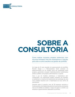 CONSULTORIA




          SOBRE A
      CONSULTORIA
              Como realizar inúmeros projetos potenciais com
              recursos limitados? Nós lhe mostraremos a solução
              para este e outros desafios da gestão de portfólio.


              Ao longo de 10 anos atuando em gerenciamento de portfólio,
              Ricardo Vargas e a Macrosolutions foram pioneiros no
              desenvolvimento de um modelo único de comparação entre
              projetos, permitindo comparar matematicamente investimentos
              diretos (CAPEX) com projetos administrativos e suporte.
              Com o uso de modelos estatísticos e matemáticos pré-
              configurados, sua organização poderá comparar, por exemplo,
              os benefícios e o retorno do investimento da construção de uma
              nova unidade industrial com a implantação do novo centro de
              treinamento.
              Somente quem já suportou mais de 30 empresas nacionais e
              multinacionais na tomada de decisão de investimentos envolvendo
              mais de 10 bilhões de dólares é capaz de apoiar e orientar sua
              empresa no gerenciamento adequado do portfólio.

                                        © Macrosolutions SA. Todos direitos reservados.   2/9
 
