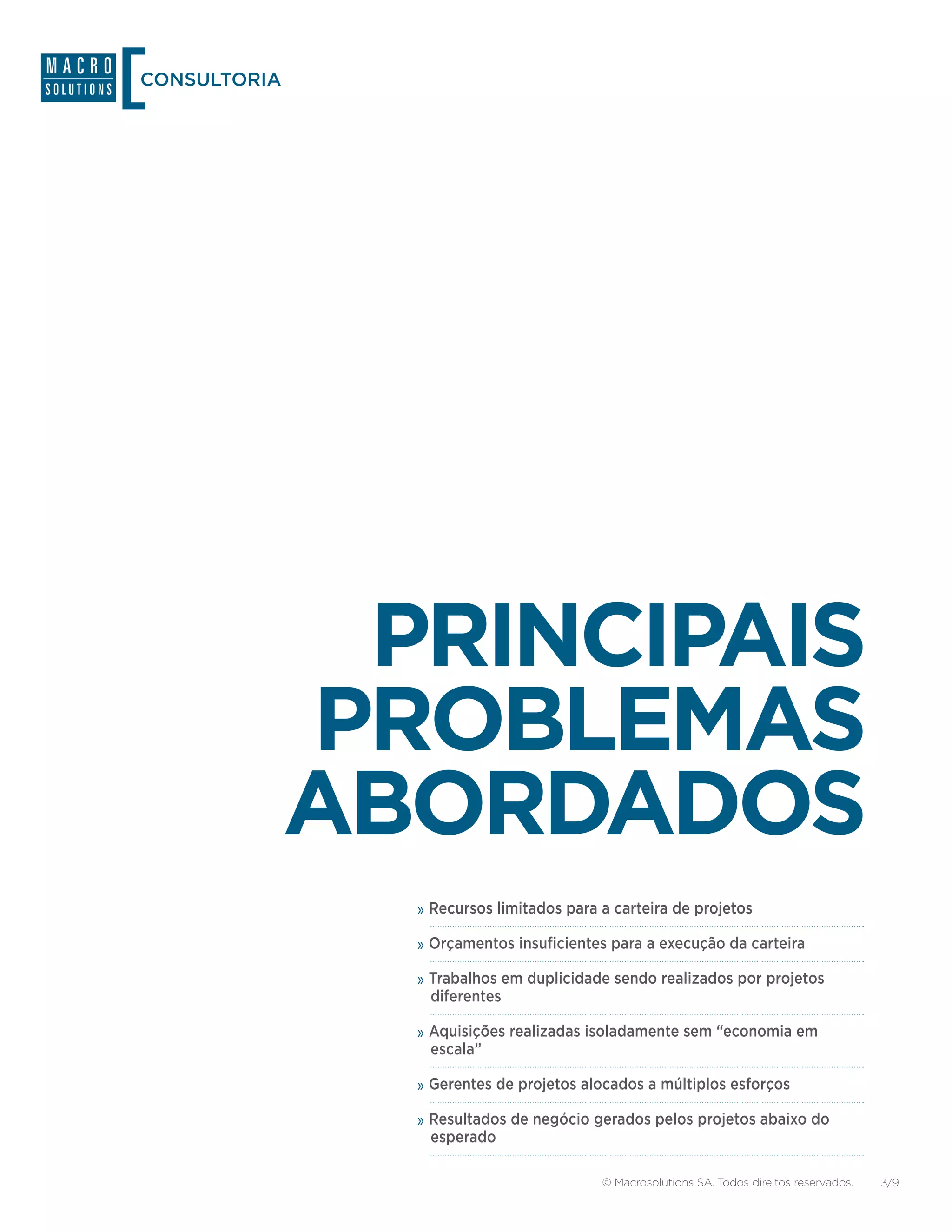CONSULTORIA




               PRINCIPAIS
              PROBLEMAS
              ABORDADOS
                »»Recursos limitados para a carteira de projetos
                »»Orçamentos insuficientes para a execução da carteira
                »»Trabalhos em duplicidade sendo realizados por projetos
                 diferentes

                »»Aquisições realizadas isoladamente sem “economia em
                 escala”

                »»Gerentes de projetos alocados a múltiplos esforços
                »»Resultados de negócio gerados pelos projetos abaixo do
                 esperado

                                          © Macrosolutions SA. Todos direitos reservados.   3/9
 