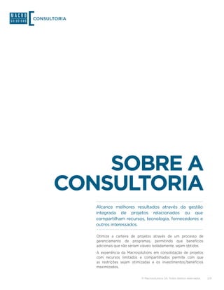 CONSULTORIA




          SOBRE A
      CONSULTORIA
              Alcance melhores resultados através da gestão
              integrada de projetos relacionados ou que
              compartilham recursos, tecnologia, fornecedores e
              outros interessados.

              Otimize a carteira de projetos através de um processo de
              gerenciamento de programas, permitindo que benefícios
              adicionais que não seriam viáveis isoladamente, sejam obtidos.
              A experiência da Macrosolutions em consolidação de projetos
              com recursos limitados e compartilhados permite com que
              as restrições sejam otimizadas e os investimentos/benefícios
              maximizados.

                                        © Macrosolutions SA. Todos direitos reservados.   2/9
 