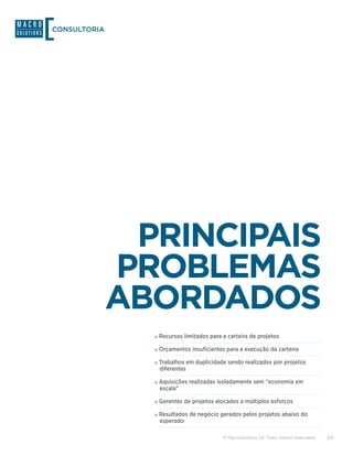 CONSULTORIA




               PRINCIPAIS
              PROBLEMAS
              ABORDADOS
                »»Recursos limitados para a carteira de projetos
                »»Orçamentos insuficientes para a execução da carteira
                »»Trabalhos em duplicidade sendo realizados por projetos
                 diferentes

                »»Aquisições realizadas isoladamente sem “economia em
                 escala”

                »»Gerentes de projetos alocados a múltiplos esforços
                »»Resultados de negócio gerados pelos projetos abaixo do
                 esperado

                                          © Macrosolutions SA. Todos direitos reservados.   3/9
 