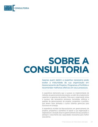 CONSULTORIA




          SOBRE A
      CONSULTORIA
              Apenas quem detém a expertise necessária pode
              avaliar a maturidade de sua organização em
              Gerenciamento de Projetos, Programas e Portfólio e
              recomendar melhorias efetivas em seus processos.

              A experiência demonstra que o sucesso na implementação de
              métodos de gerenciamento de projetos vai além de simplesmente
              capacitar os gerentes de projetos. Para que a organização atinja
              o sucesso, são necessários processos, tecnologia, políticas e
              padrões de gerenciamento de projetos, programas e portfólio,
              que devem estar alinhados a outros sistemas gerenciais para
              funcionar em sinergia.
              A experiência mundial da Macrosolutions em gerenciamento de
              projetos, programas e portfólios irá apoiar a sua organização a
              diagnosticar a situação atual no gerenciamento de seus projetos e
              planejar o crescimento das capacidades necessárias para melhor
              executá-los.

                                         © Macrosolutions SA. Todos direitos reservados.   2/9
 
