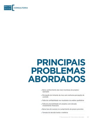 CONSULTORIA




               PRINCIPAIS
              PROBLEMAS
              ABORDADOS
                »»Baixo conhecimento das reais incertezas do projeto/
                 operação

                »»Percepção de iminente de risco sem nenhuma percepção de
                 controle

                »»Falta de confiabilidade nos resultados da análise qualitativa
                »»Falta de previsibilidade em projetos com elevado
                 investimento financeiro

                »»Baixa taxa de sucesso no cumprimento de prazos previstos
                »»Tomada de decisão tardia e inefetiva

                                           © Macrosolutions SA. Todos direitos reservados.   3/9
 