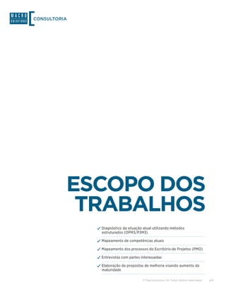CONSULTORIA




          ESCOPO DOS
           TRABALHOS
              ✓✓Diagnóstico da situação atual utilizando métodos
                estruturados (OPM3/P3M3)

              ✓✓Mapeamento de competências atuais
              ✓✓Mapeamento dos processos do Escritório de Projetos (PMO)
              ✓✓Entrevistas com partes interessadas
              ✓✓Elaboração de propostas de melhoria visando aumento da
                maturidade

                                        © Macrosolutions SA. Todos direitos reservados.   4/9
 