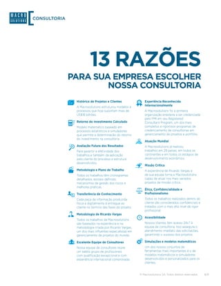 CONSULTORIA




                        13 RAZÕES
              PARA SUA EMPRESA ESCOLHER
                      NOSSA CONSULTORIA
               Histórico de Projetos e Clientes              Experiência Reconhecida
               A Macrosolutions estruturou modelos e         Internacionalmente
               processos que hoje suportam mais de           A Macrosolutions foi a primeira
               US$18 bilhões.                                organização brasileira a ser credenciada
                                                             pelo PMI em seu Registered
               Retorno do Investimento Calculado             Consultant Program, um dos mais
               Modelo matemático baseado em                  completos e rigorosos programas de
               processos estatísticos e simuladores          credenciamento de consultorias em
               que permite a determinação do retorno         gerenciamento de projetos e portfólio.
               do investimento na consultoria.
                                                             Atuação Mundial
               Avaliação Futura dos Resultados               A Macrosolutions já realizou
               Para garantir a efetividade dos               trabalhos em 29 países, em todos os
               trabalhos e também da aplicação               continentes e em todos os estágios de
               pelo cliente do processo e estrutura          desenvolvimento econômico.
               desenvolvidos.
                                                             Missão Crítica
               Metodologia e Plano de Trabalho               A experiência de Ricardo Vargas e
               Todos os trabalhos têm cronogramas            de sua equipe torna a Macrosolutions
               detalhados, escopo definido,                  capaz de atuar nos mais variados
               mecanismos de gestão dos riscos e             projetos de missão crítica.
               melhores práticas.
                                                             Ética, Confidencialidade e
               Transferência de Conhecimento                 Profissionalismo
               Cada peça de informação produzida             Todos os trabalhos realizados dentro do
               física e digitalmente é entregue ao           cliente são considerados confidenciais e
               cliente no término das fases do projeto.      tratados com o mais alto nível de rigor
                                                             profissional.
               Metodologia de Ricardo Vargas
                                                             Acessibilidade
               Todos os trabalhos da Macrosolutions
               são baseados na experiência e na              Nossos clientes têm acesso 24x7 à
               metodologia criada por Ricardo Vargas,        equipe de consultoria. Isso assegura o
               um dos mais influentes especialistas em       atendimento imediato das solicitações,
               gerenciamento de projetos do mundo.           garantindo o sucesso dos projetos.

               Excelente Equipe de Consultores               Simulações e modelos matemáticos
               Nossa equipe de consultores reúne             Um dos nossos conjuntos de
               um seleto grupo de profissionais              ferramentas mais importantes é o de
               com qualificação excepcional e com            modelos matemáticos e simuladores
               experiência internacional comprovada.         desenvolvidos e personalizados para os
                                                             clientes.


                                                          © Macrosolutions SA. Todos direitos reservados.   8/9
 