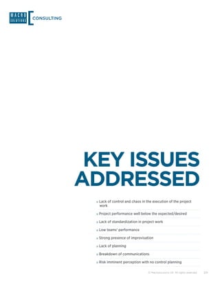 CONSULTING




              KEY ISSUES
             ADDRESSED
              »»Lack of control and chaos in the execution of the project
               work

              »»Project performance well below the expected/desired
              »»Lack of standardization in project work
              »»Low teams’ performance
              »»Strong presence of improvisation
              »»Lack of planning
              »»Breakdown of communications
              »»Risk imminent perception with no control planning

                                              © Macrosolutions SA. All rights reserved.   3/9
 