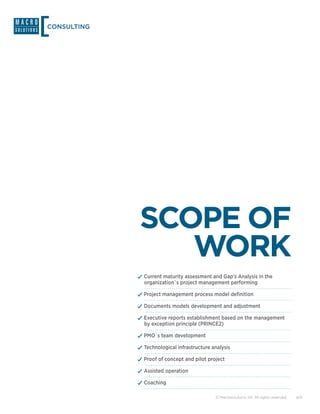 CONSULTING




             SCOPE OF
                WORK
             ✓✓Current maturity assessment and Gap’s Analysis in the
               organization`s project management performing

             ✓✓Project management process model definition
             ✓✓Documents models development and adjustment
             ✓✓Executive reports establishment based on the management
               by exception principle (PRINCE2)

             ✓✓PMO`s team development
             ✓✓Technological infrastructure analysis
             ✓✓Proof of concept and pilot project
             ✓✓Assisted operation
             ✓✓Coaching

                                             © Macrosolutions SA. All rights reserved.   4/9
 