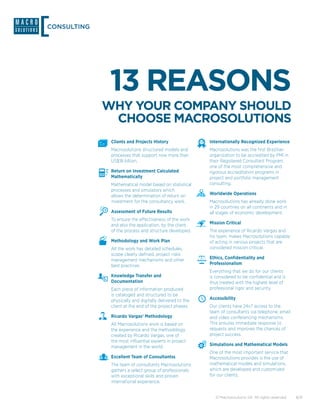 CONSULTING




             13 REASONS
             WHY YOUR COMPANY SHOULD
              CHOOSE MACROSOLUTIONS
              Clients and Projects History                Internationally Recognized Experience
              Macrosolutions structured models and        Macrosolutions was the first Brazilian
              processes that support now more than        organization to be accredited by PMI in
              US$18 billion.                              their Registered Consultant Program,
                                                          one of the most comprehensive and
              Return on Investment Calculated             rigorous accreditation programs in
              Mathematically                              project and portfolio management
              Mathematical model based on statistical     consulting.
              processes and simulators which
              allows the determination of return on       Worldwide Operations
              investment for the consultancy work.        Macrosolutions has already done work
                                                          in 29 countries on all continents and in
              Assessment of Future Results                all stages of economic development.
              To ensure the effectiveness of the work
              and also the application, by the client,    Mission Critical
              of the process and structure developed.     The experience of Ricardo Vargas and
                                                          his team, makes Macrosolutions capable
              Methodology and Work Plan                   of acting in various projects that are
              All the work has detailed schedules,        considered mission critical.
              scope clearly defined, project risks
              management mechanisms and other             Ethics, Confidentiality and
              best practices.                             Professionalism
                                                          Everything that we do for our clients
              Knowledge Transfer and                      is considered to be confidential and is
              Documentation                               thus treated with the highest level of
              Each piece of information produced          professional rigor and security.
              is cataloged and structured to be
              physically and digitally delivered to the   Accessibility
              client at the end of the project phases.    Our clients have 24x7 access to the
                                                          team of consultants via telephone, email
              Ricardo Vargas’ Methodology                 and video conferencing mechanisms.
              All Macrosolutions work is based on         This ensures immediate response to
              the experience and the methodology          requests and improves the chances of
              created by Ricardo Vargas, one of           project success.
              the most influential experts in project
              management in the world.                    Simulations and Mathematical Models
                                                          One of the most important service that
              Excellent Team of Consultantss              Macrosolutions provides is the use of
              The team of consultants Macrosolutions      mathematical models and simulations,
              gathers a select group of professionals     which are developed and customized
              with exceptional skills and proven          for our clients.
              international experience.


                                                             © Macrosolutions SA. All rights reserved.   8/9
 