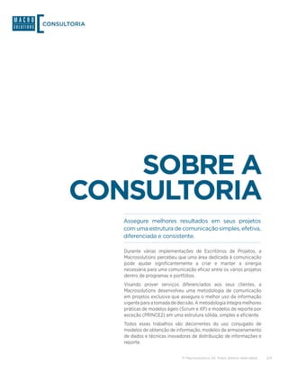 CONSULTORIA




          SOBRE A
      CONSULTORIA
              Assegure melhores resultados em seus projetos
              com uma estrutura de comunicação simples, efetiva,
              diferenciada e consistente.

              Durante várias implementações de Escritórios de Projetos, a
              Macrosolutions percebeu que uma área dedicada à comunicação
              pode ajudar significantemente a criar e manter a sinergia
              necessária para uma comunicação eficaz entre os vários projetos
              dentro de programas e portfólios.
              Visando prover serviços diferenciados aos seus clientes, a
              Macrosolutions desenvolveu uma metodologia de comunicação
              em projetos exclusiva que assegura o melhor uso da informação
              vigente para a tomada de decisão. A metodologia integra melhores
              práticas de modelos ágeis (Scrum e XP) e modelos de reporte por
              exceção (PRINCE2) em uma estrutura sólida, simples e eficiente.
              Todos esses trabalhos são decorrentes do uso conjugado de
              modelos de obtenção de informação, modelos de armazenamento
              de dados e técnicas inovadoras de distribuição de informações e
              reporte.


                                         © Macrosolutions SA. Todos direitos reservados.   2/9
 