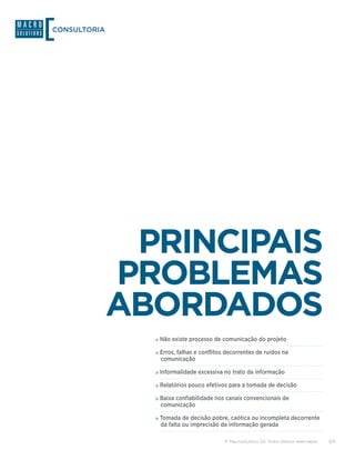 CONSULTORIA




               PRINCIPAIS
              PROBLEMAS
              ABORDADOS
                »»Não existe processo de comunicação do projeto
                »»Erros, falhas e conflitos decorrentes de ruídos na
                 comunicação

                »»Informalidade excessiva no trato da informação
                »»Relatórios pouco efetivos para a tomada de decisão
                »»Baixa confiabilidade nos canais convencionais de
                 comunicação

                »»Tomada de decisão pobre, caótica ou incompleta decorrente
                 da falta ou imprecisão da informação gerada

                                           © Macrosolutions SA. Todos direitos reservados.   3/9
 