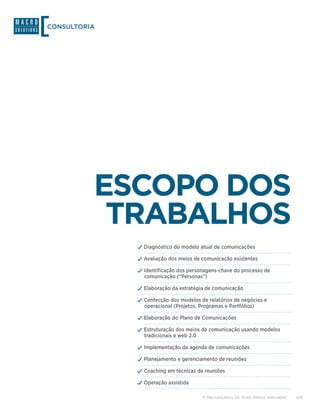 CONSULTORIA




          ESCOPO DOS
           TRABALHOS
              ✓✓Diagnóstico do modelo atual de comunicações
              ✓✓Avaliação dos meios de comunicação existentes
              ✓✓Identificação dos personagens-chave do processo de
                comunicação (“Personas”)

              ✓✓Elaboração da estratégia de comunicação
              ✓✓Confecção dos modelos de relatórios de negócios e
                operacional (Projetos, Programas e Portfólios)

              ✓✓Elaboração do Plano de Comunicações
              ✓✓Estruturação dos meios de comunicação usando modelos
                tradicionais e web 2.0

              ✓✓Implementação da agenda de comunicações
              ✓✓Planejamento e gerenciamento de reuniões
              ✓✓Coaching em técnicas de reuniões
              ✓✓Operação assistida

                                         © Macrosolutions SA. Todos direitos reservados.   4/9
 